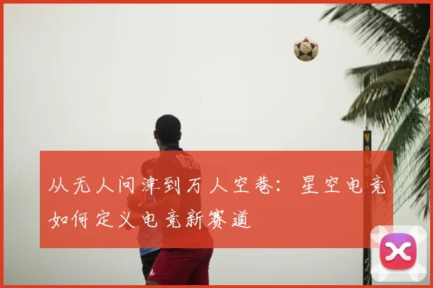 从无人问津到万人空巷：星空电竞如何定义电竞新赛道