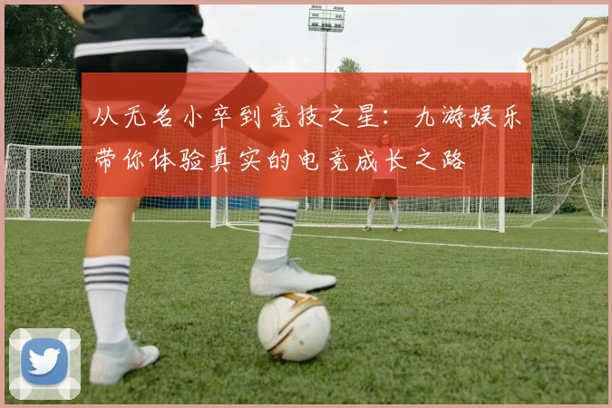 从无名小卒到竞技之星：九游娱乐带你体验真实的电竞成长之路